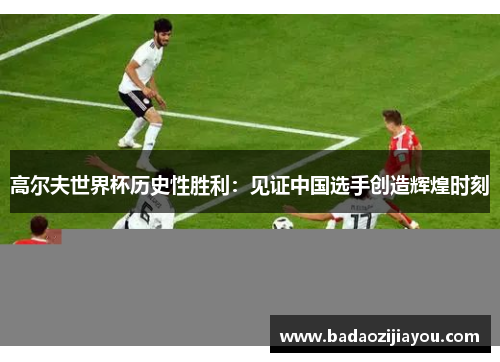 高尔夫世界杯历史性胜利：见证中国选手创造辉煌时刻